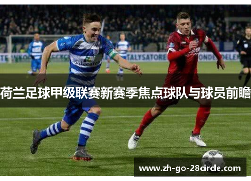 荷兰足球甲级联赛新赛季焦点球队与球员前瞻